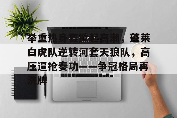 举重热身赛掀起高潮，蓬莱白虎队逆转河套天狼队，高压逼抢奏功——争冠格局再洗牌的简单介绍-开云全站